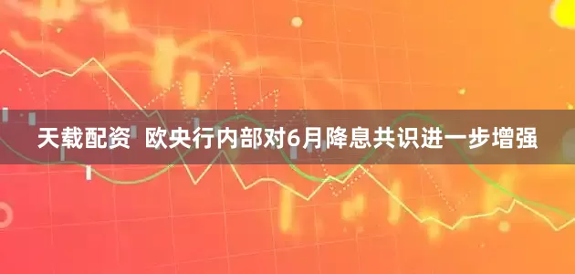 天载配资  欧央行内部对6月降息共识进一步增强