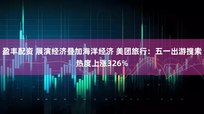 盈丰配资 展演经济叠加海洋经济 美团旅行：五一出游搜索热度上涨326%