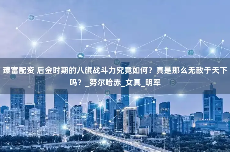臻富配资 后金时期的八旗战斗力究竟如何？真是那么无敌于天下吗？_努尔哈赤_女真_明军