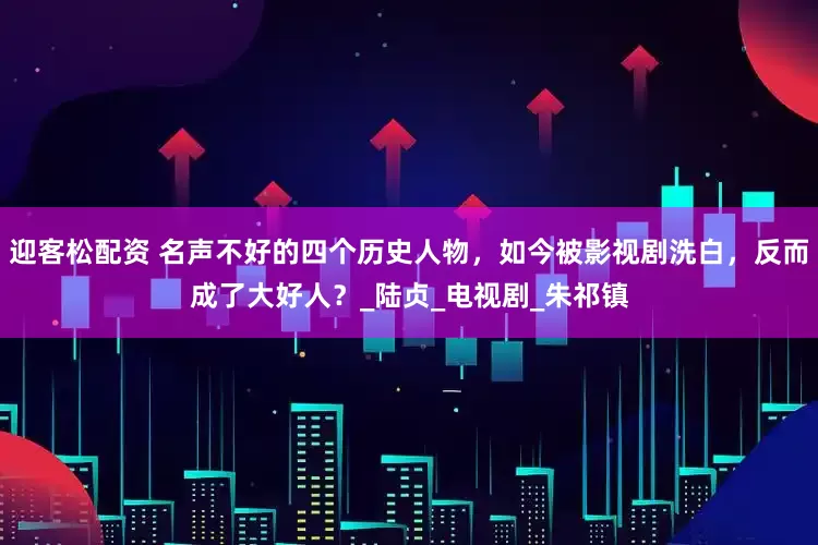 迎客松配资 名声不好的四个历史人物，如今被影视剧洗白，反而成了大好人？_陆贞_电视剧_朱祁镇