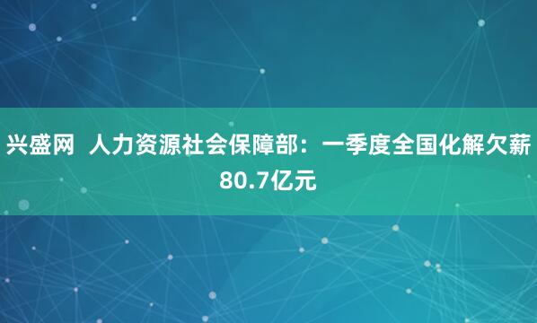 兴盛网  人力资源社会保障部：一季度全国化解欠薪80.7亿元