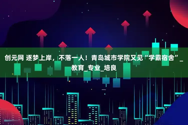 创元网 逐梦上岸，不落一人！青岛城市学院又见“学霸宿舍”_教育_专业_培良