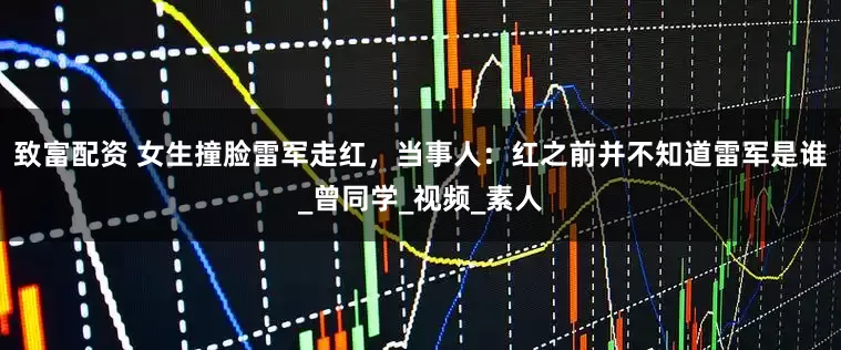 致富配资 女生撞脸雷军走红，当事人：红之前并不知道雷军是谁_曾同学_视频_素人