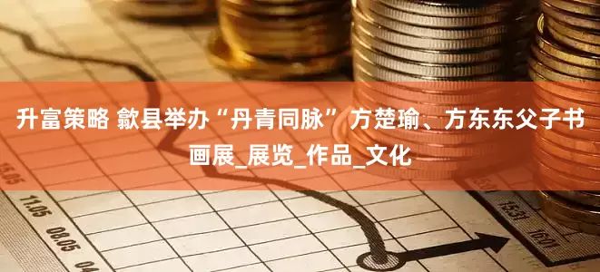 升富策略 歙县举办“丹青同脉” 方楚瑜、方东东父子书画展_展览_作品_文化