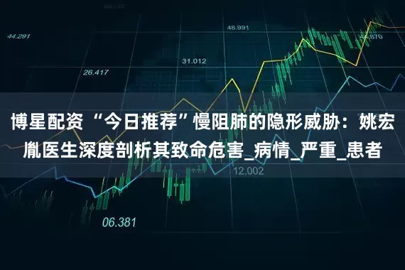 博星配资 “今日推荐”慢阻肺的隐形威胁：姚宏胤医生深度剖析其致命危害_病情_严重_患者