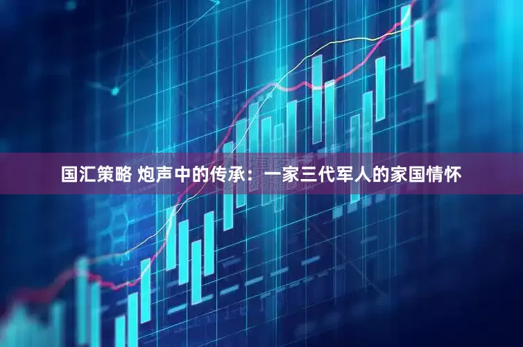 国汇策略 炮声中的传承：一家三代军人的家国情怀
