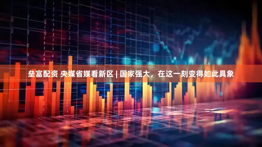 垒富配资 央媒省媒看新区 | 国家强大，在这一刻变得如此具象
