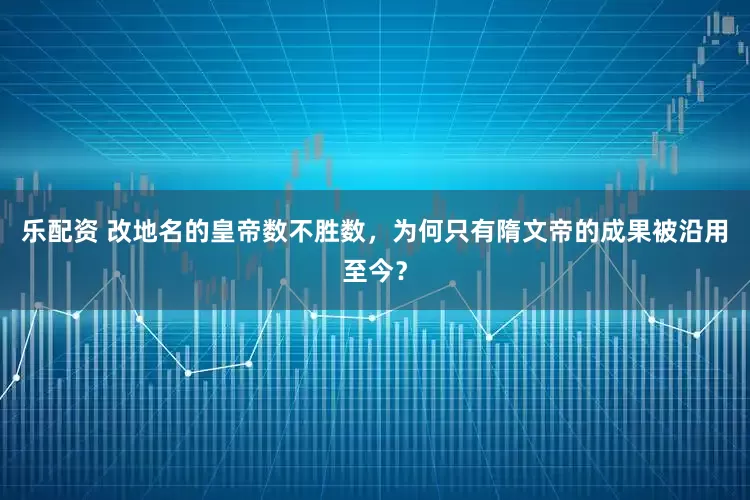 乐配资 改地名的皇帝数不胜数，为何只有隋文帝的成果被沿用至今？