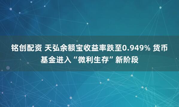 铭创配资 天弘余额宝收益率跌至0.949% 货币基金进入“微利生存”新阶段